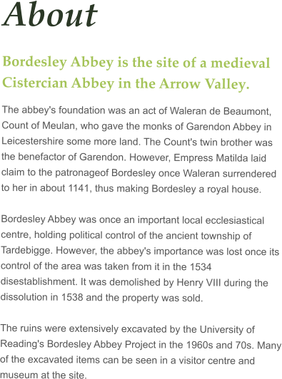 About Bordesley Abbey is the site of a medieval Cistercian Abbey in the Arrow Valley.  The abbey's foundation was an act of Waleran de Beaumont, Count of Meulan, who gave the monks of Garendon Abbey in Leicestershire some more land. The Count's twin brother was the benefactor of Garendon. However, Empress Matilda laid claim to the patronageof Bordesley once Waleran surrendered to her in about 1141, thus making Bordesley a royal house.  Bordesley Abbey was once an important local ecclesiastical centre, holding political control of the ancient township of Tardebigge. However, the abbey's importance was lost once its control of the area was taken from it in the 1534 disestablishment. It was demolished by Henry VIII during the dissolution in 1538 and the property was sold.  The ruins were extensively excavated by the University of Reading's Bordesley Abbey Project in the 1960s and 70s. Many of the excavated items can be seen in a visitor centre and museum at the site.